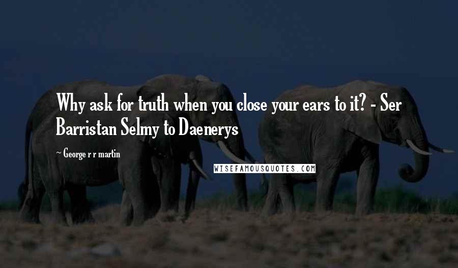 George R R Martin Quotes: Why ask for truth when you close your ears to it? - Ser Barristan Selmy to Daenerys