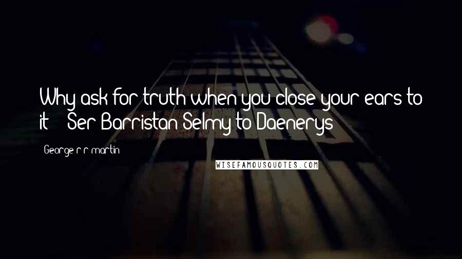 George R R Martin Quotes: Why ask for truth when you close your ears to it? - Ser Barristan Selmy to Daenerys