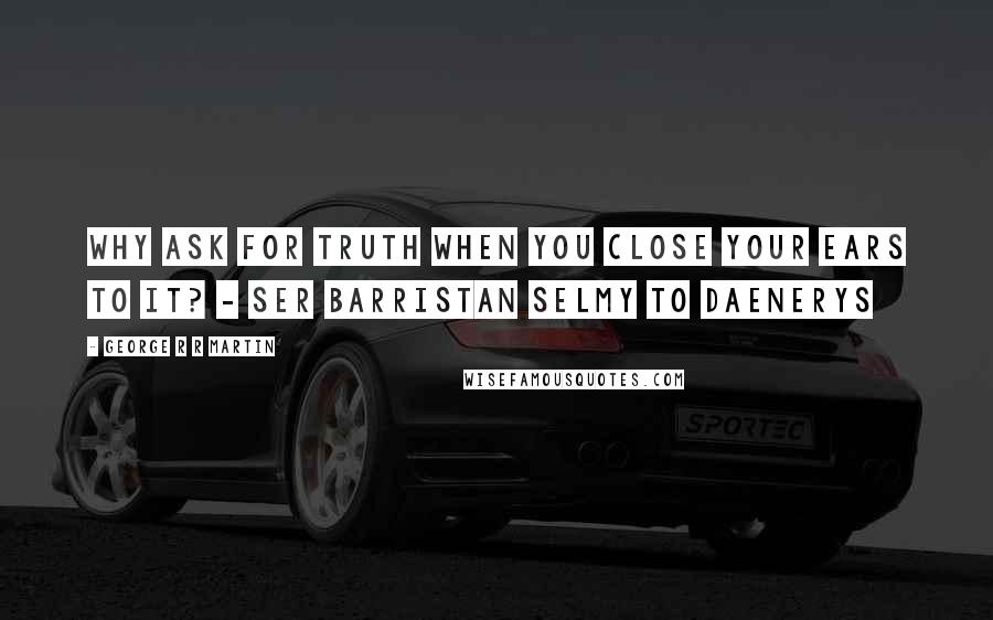 George R R Martin Quotes: Why ask for truth when you close your ears to it? - Ser Barristan Selmy to Daenerys