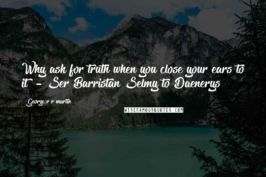 George R R Martin Quotes: Why ask for truth when you close your ears to it? - Ser Barristan Selmy to Daenerys
