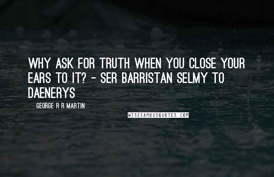 George R R Martin Quotes: Why ask for truth when you close your ears to it? - Ser Barristan Selmy to Daenerys