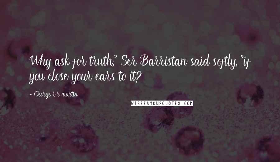 George R R Martin Quotes: Why ask for truth," Ser Barristan said softly, "if you close your ears to it?