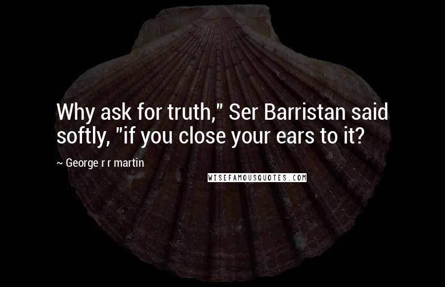 George R R Martin Quotes: Why ask for truth," Ser Barristan said softly, "if you close your ears to it?