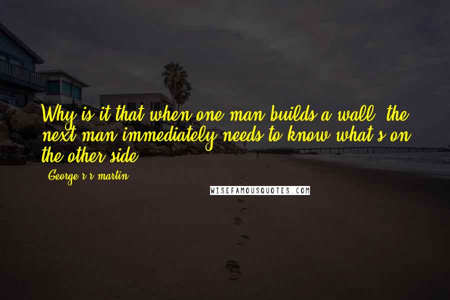 George R R Martin Quotes: Why is it that when one man builds a wall, the next man immediately needs to know what's on the other side?