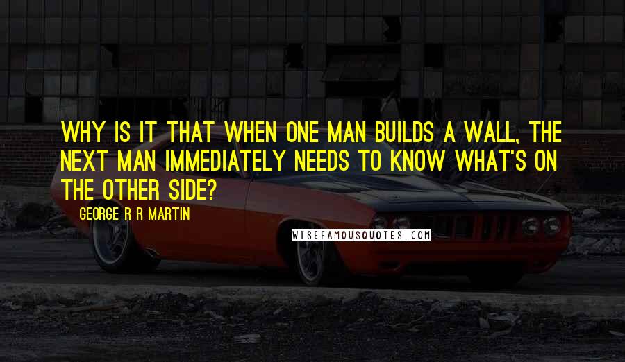 George R R Martin Quotes: Why is it that when one man builds a wall, the next man immediately needs to know what's on the other side?