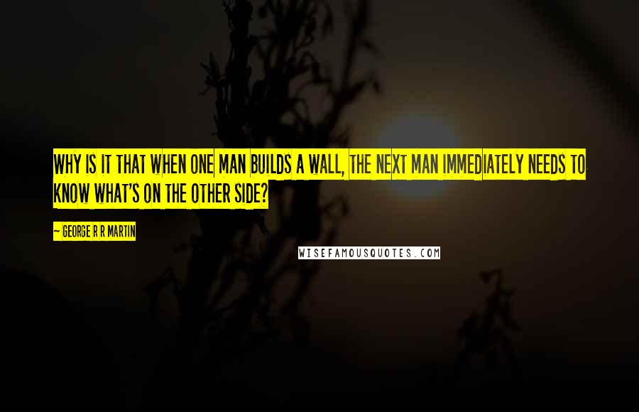 George R R Martin Quotes: Why is it that when one man builds a wall, the next man immediately needs to know what's on the other side?