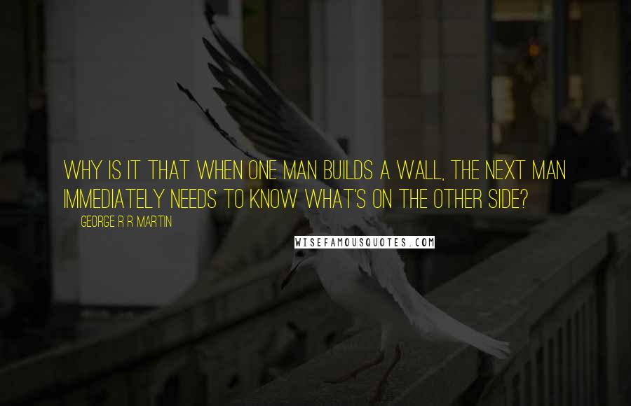 George R R Martin Quotes: Why is it that when one man builds a wall, the next man immediately needs to know what's on the other side?