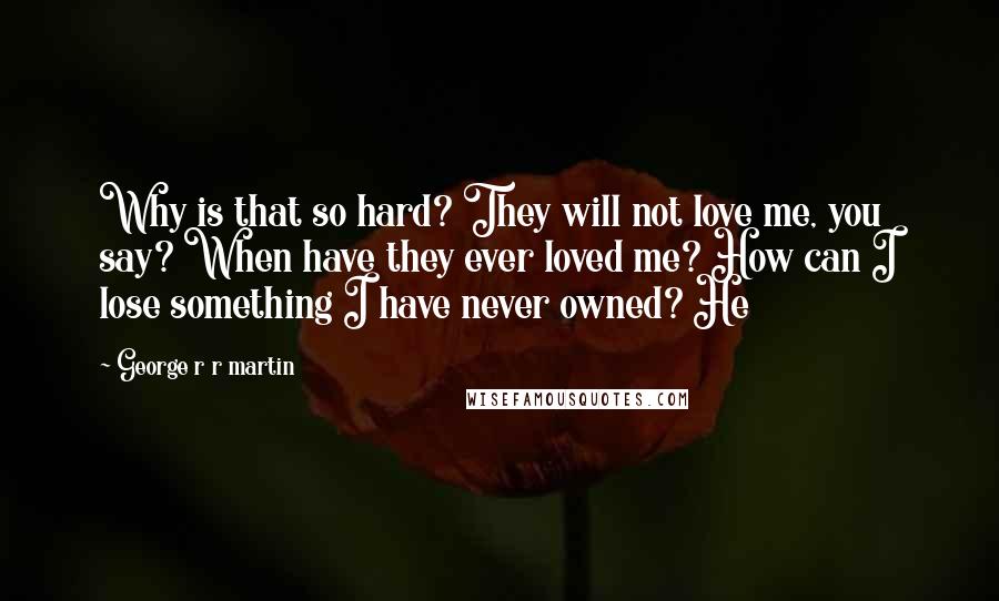 George R R Martin Quotes: Why is that so hard? They will not love me, you say? When have they ever loved me? How can I lose something I have never owned? He