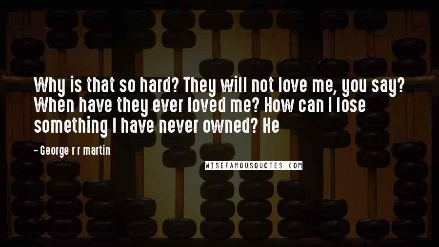 George R R Martin Quotes: Why is that so hard? They will not love me, you say? When have they ever loved me? How can I lose something I have never owned? He