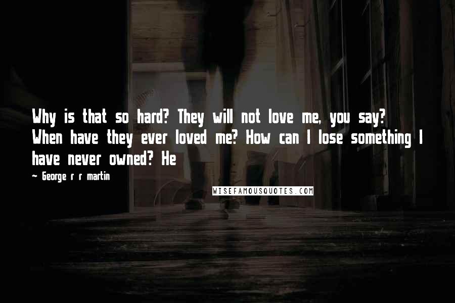 George R R Martin Quotes: Why is that so hard? They will not love me, you say? When have they ever loved me? How can I lose something I have never owned? He