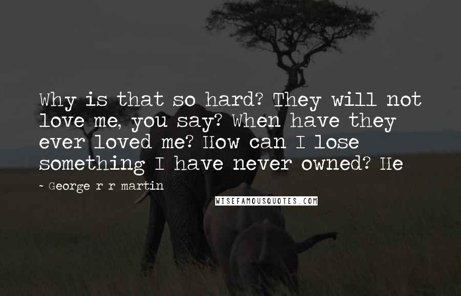 George R R Martin Quotes: Why is that so hard? They will not love me, you say? When have they ever loved me? How can I lose something I have never owned? He