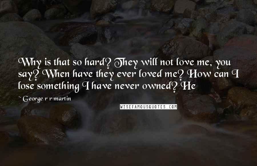 George R R Martin Quotes: Why is that so hard? They will not love me, you say? When have they ever loved me? How can I lose something I have never owned? He