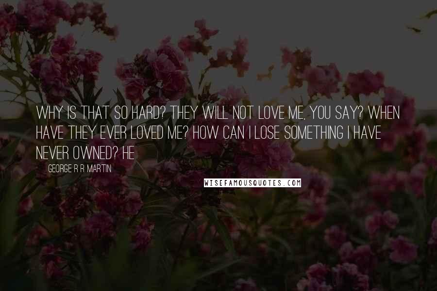 George R R Martin Quotes: Why is that so hard? They will not love me, you say? When have they ever loved me? How can I lose something I have never owned? He