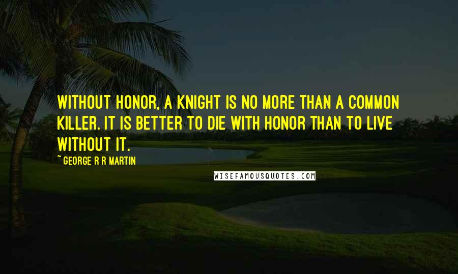 George R R Martin Quotes: Without honor, a knight is no more than a common killer. It is better to die with honor than to live without it.