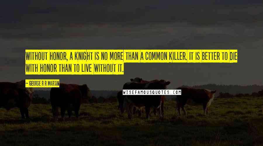 George R R Martin Quotes: Without honor, a knight is no more than a common killer. It is better to die with honor than to live without it.