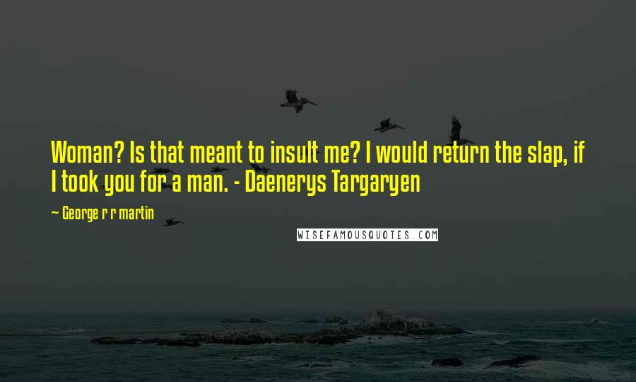George R R Martin Quotes: Woman? Is that meant to insult me? I would return the slap, if I took you for a man. - Daenerys Targaryen