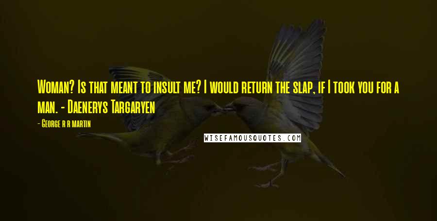 George R R Martin Quotes: Woman? Is that meant to insult me? I would return the slap, if I took you for a man. - Daenerys Targaryen