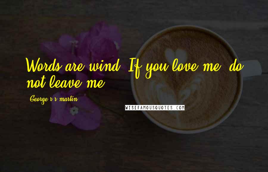 George R R Martin Quotes: Words are wind. If you love me, do not leave me.