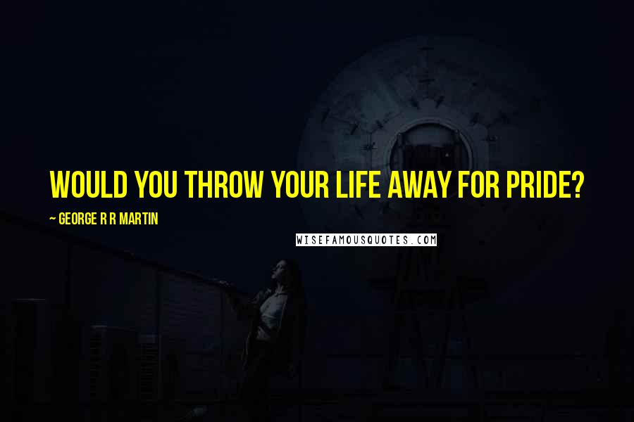 George R R Martin Quotes: Would you throw your life away for pride?