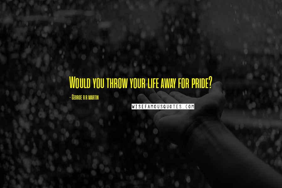 George R R Martin Quotes: Would you throw your life away for pride?