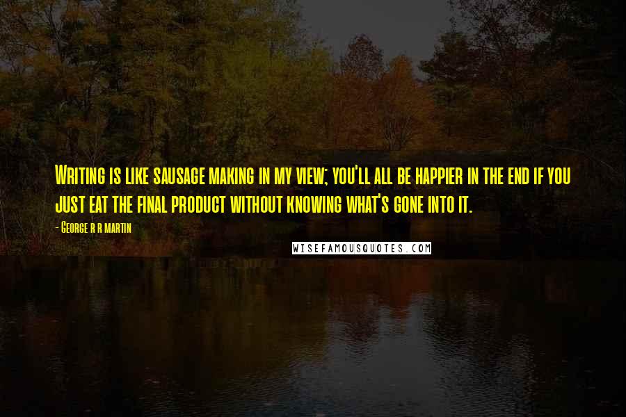 George R R Martin Quotes: Writing is like sausage making in my view; you'll all be happier in the end if you just eat the final product without knowing what's gone into it.