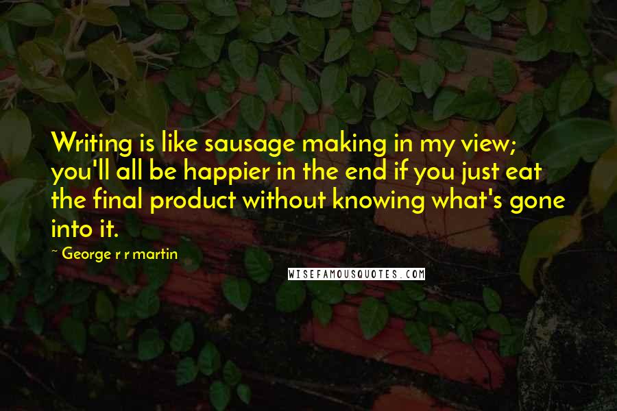 George R R Martin Quotes: Writing is like sausage making in my view; you'll all be happier in the end if you just eat the final product without knowing what's gone into it.