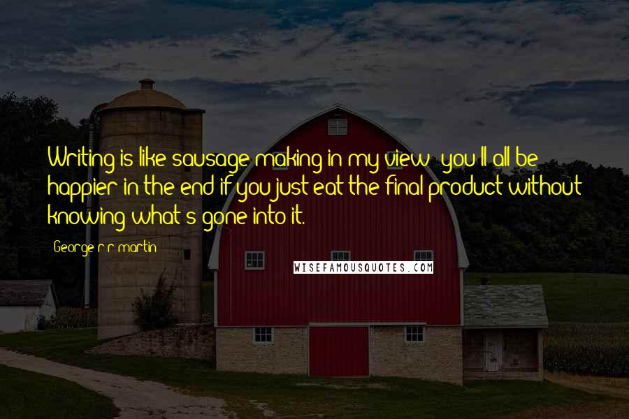 George R R Martin Quotes: Writing is like sausage making in my view; you'll all be happier in the end if you just eat the final product without knowing what's gone into it.