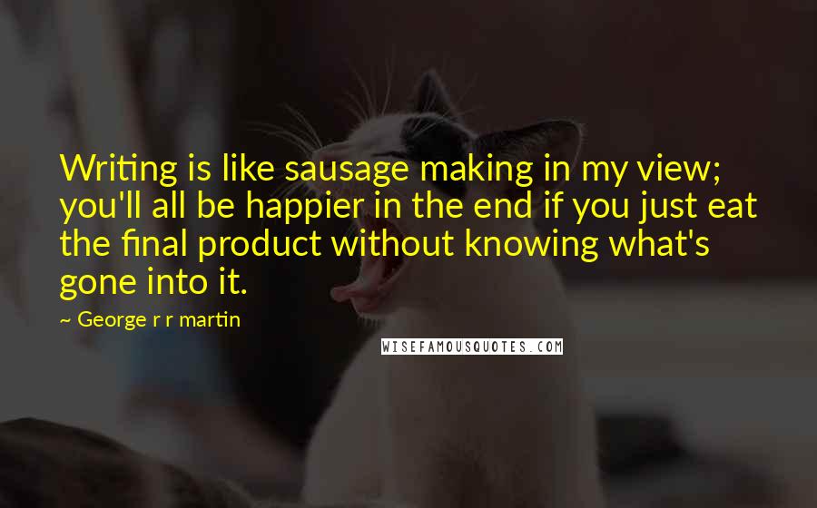 George R R Martin Quotes: Writing is like sausage making in my view; you'll all be happier in the end if you just eat the final product without knowing what's gone into it.