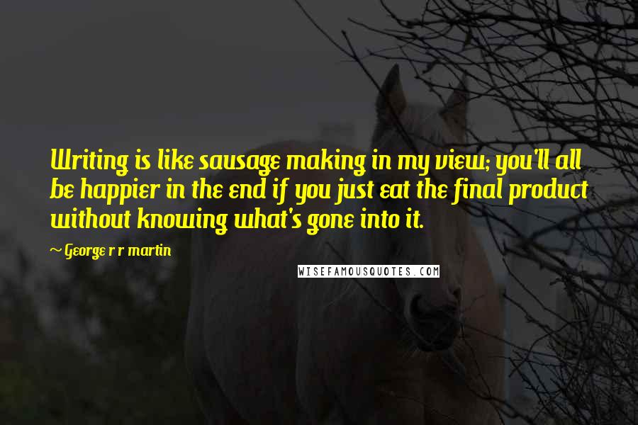 George R R Martin Quotes: Writing is like sausage making in my view; you'll all be happier in the end if you just eat the final product without knowing what's gone into it.