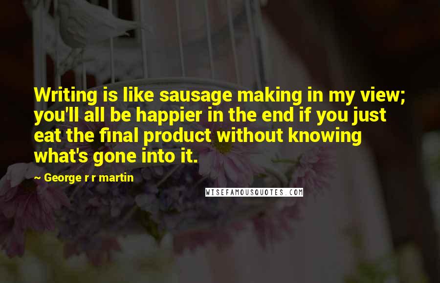 George R R Martin Quotes: Writing is like sausage making in my view; you'll all be happier in the end if you just eat the final product without knowing what's gone into it.