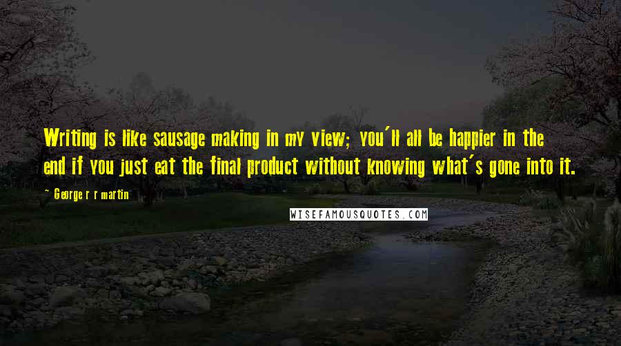 George R R Martin Quotes: Writing is like sausage making in my view; you'll all be happier in the end if you just eat the final product without knowing what's gone into it.