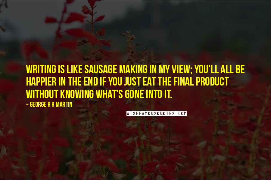 George R R Martin Quotes: Writing is like sausage making in my view; you'll all be happier in the end if you just eat the final product without knowing what's gone into it.