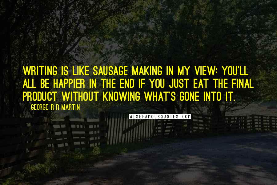 George R R Martin Quotes: Writing is like sausage making in my view; you'll all be happier in the end if you just eat the final product without knowing what's gone into it.