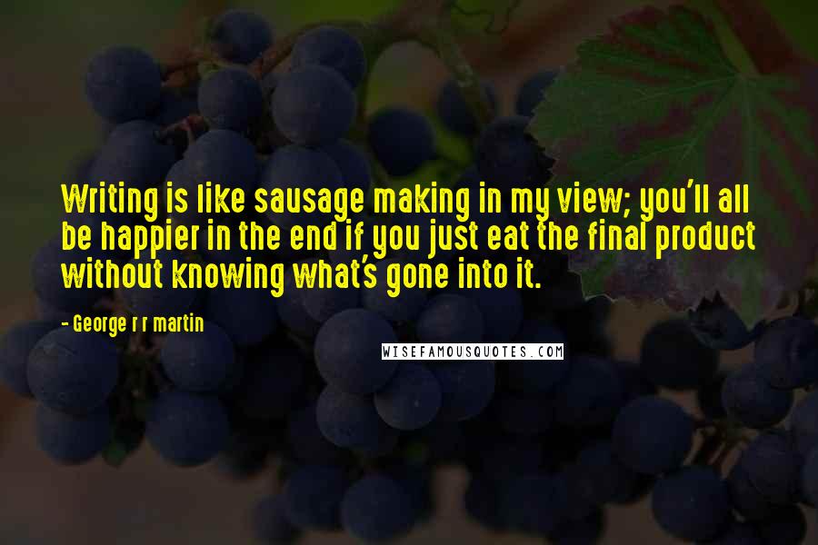 George R R Martin Quotes: Writing is like sausage making in my view; you'll all be happier in the end if you just eat the final product without knowing what's gone into it.