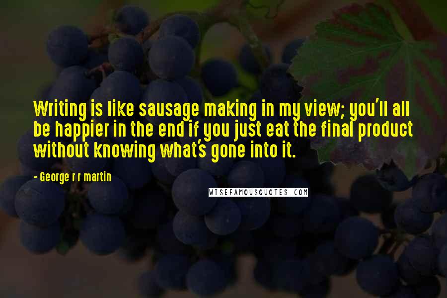 George R R Martin Quotes: Writing is like sausage making in my view; you'll all be happier in the end if you just eat the final product without knowing what's gone into it.