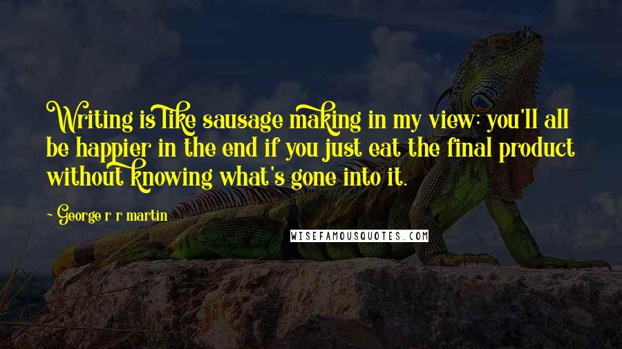 George R R Martin Quotes: Writing is like sausage making in my view; you'll all be happier in the end if you just eat the final product without knowing what's gone into it.