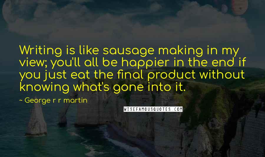 George R R Martin Quotes: Writing is like sausage making in my view; you'll all be happier in the end if you just eat the final product without knowing what's gone into it.