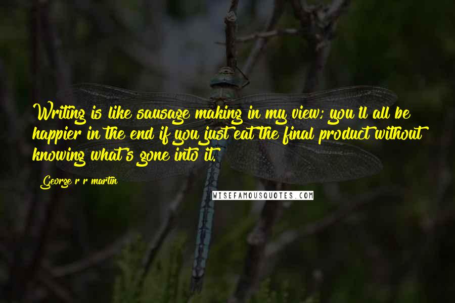 George R R Martin Quotes: Writing is like sausage making in my view; you'll all be happier in the end if you just eat the final product without knowing what's gone into it.