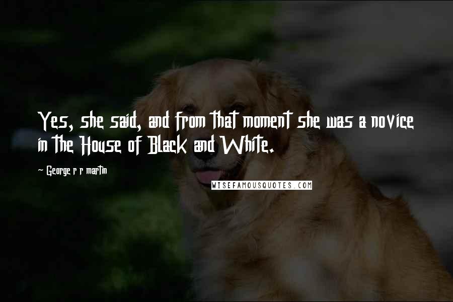 George R R Martin Quotes: Yes, she said, and from that moment she was a novice in the House of Black and White.