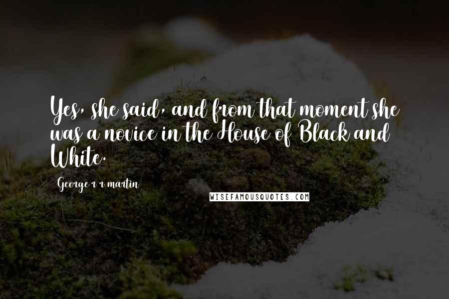 George R R Martin Quotes: Yes, she said, and from that moment she was a novice in the House of Black and White.