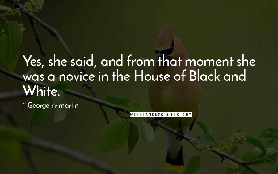 George R R Martin Quotes: Yes, she said, and from that moment she was a novice in the House of Black and White.