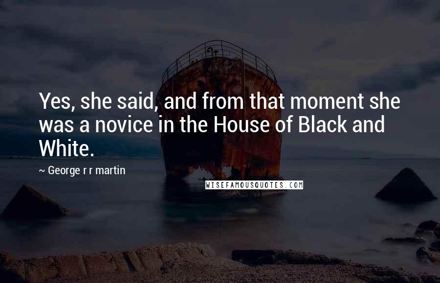 George R R Martin Quotes: Yes, she said, and from that moment she was a novice in the House of Black and White.