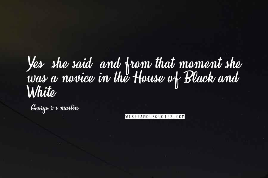 George R R Martin Quotes: Yes, she said, and from that moment she was a novice in the House of Black and White.