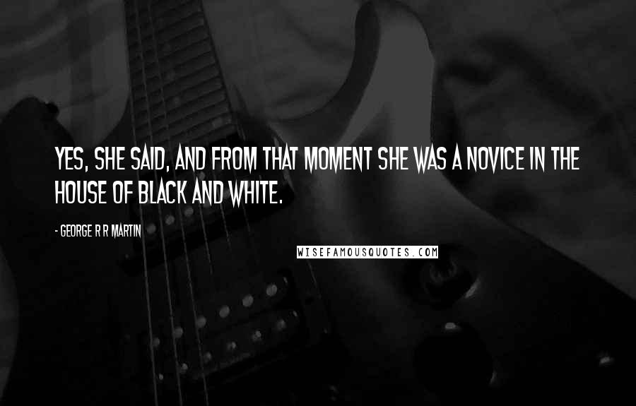 George R R Martin Quotes: Yes, she said, and from that moment she was a novice in the House of Black and White.