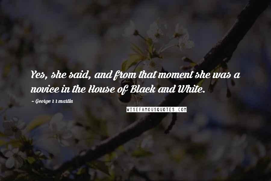 George R R Martin Quotes: Yes, she said, and from that moment she was a novice in the House of Black and White.