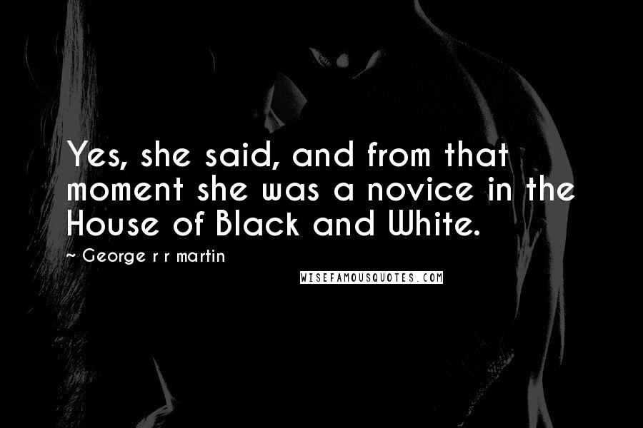 George R R Martin Quotes: Yes, she said, and from that moment she was a novice in the House of Black and White.