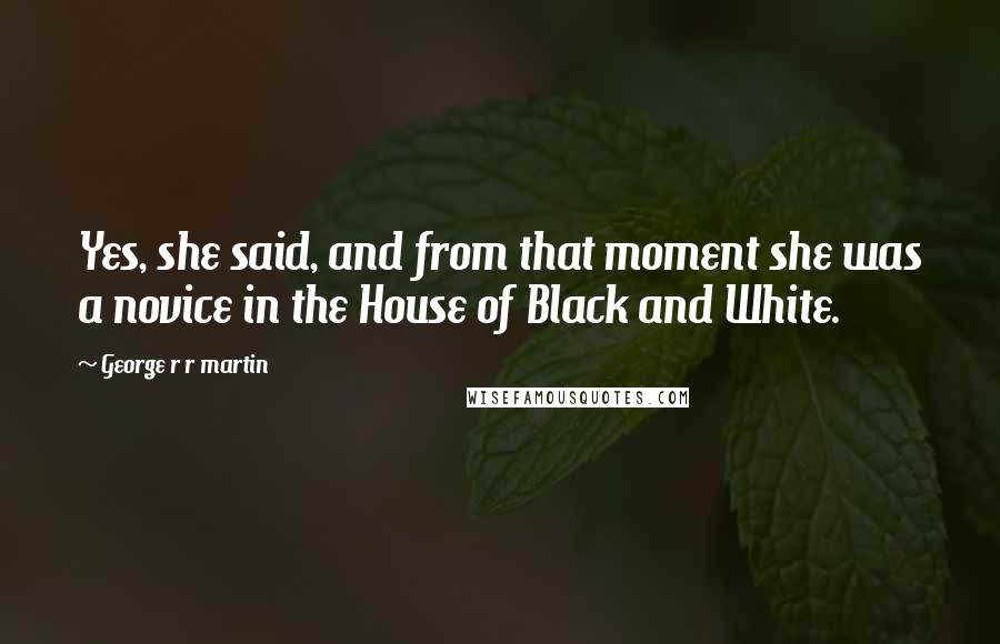 George R R Martin Quotes: Yes, she said, and from that moment she was a novice in the House of Black and White.