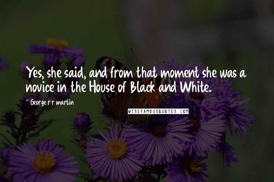 George R R Martin Quotes: Yes, she said, and from that moment she was a novice in the House of Black and White.