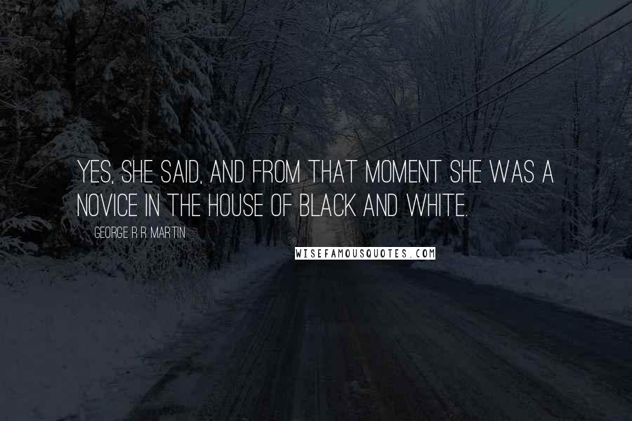 George R R Martin Quotes: Yes, she said, and from that moment she was a novice in the House of Black and White.