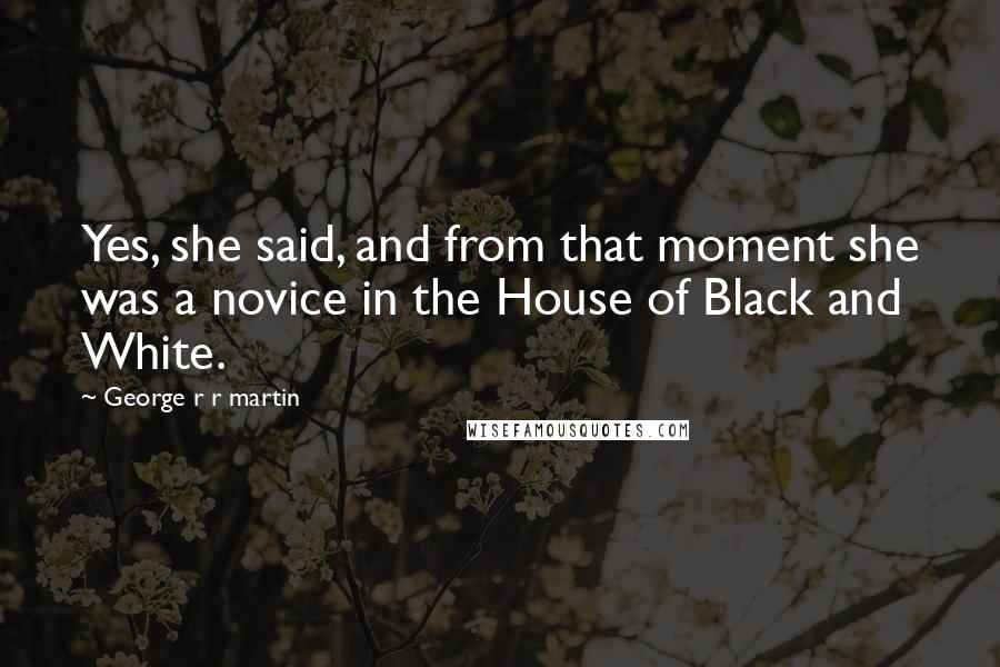 George R R Martin Quotes: Yes, she said, and from that moment she was a novice in the House of Black and White.